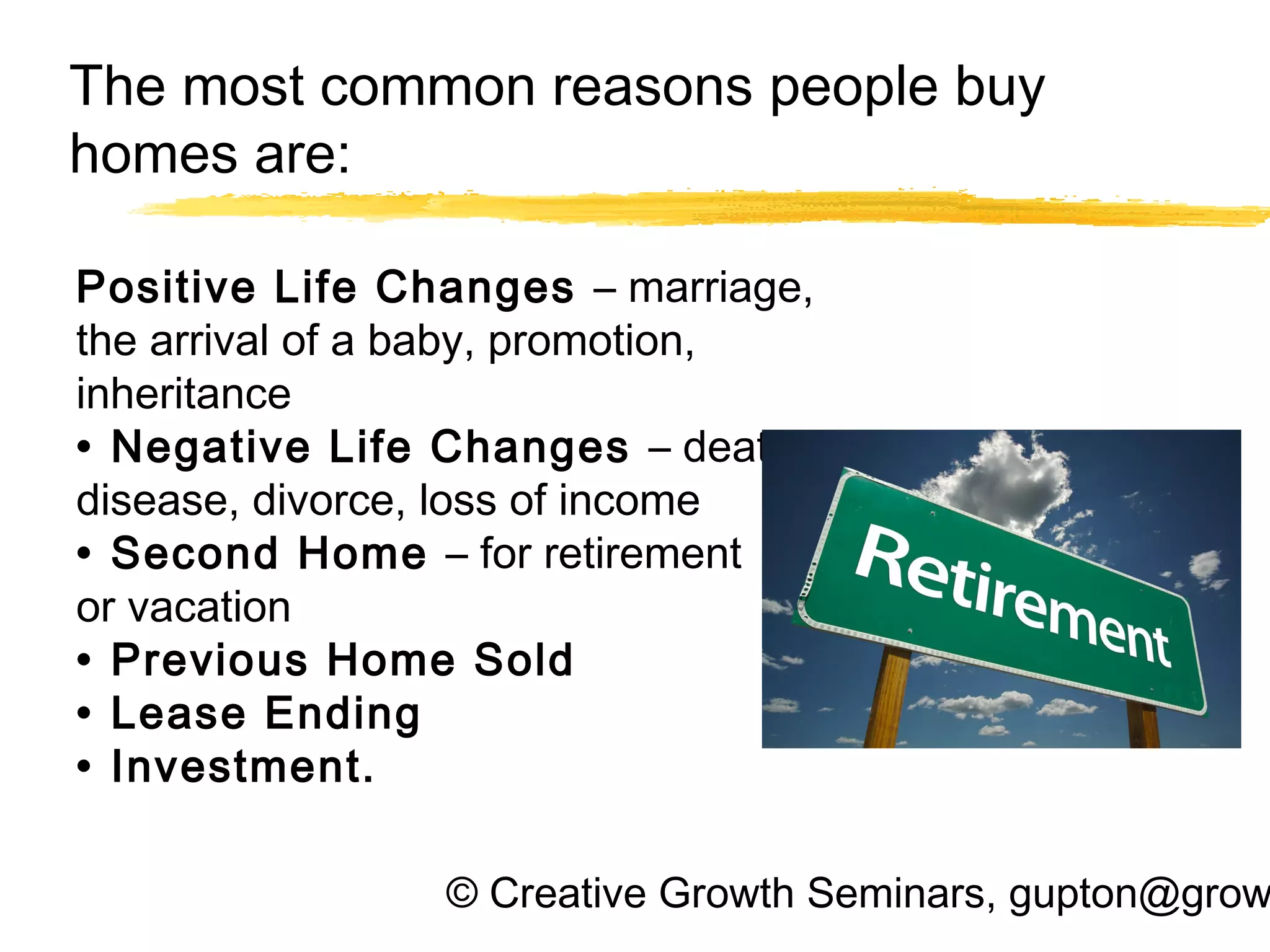 © Creative Growth Seminars, gupton@grow
The most common reasons people buy
homes are:
Positive Life Changes – marriage,
the arrival of a baby, promotion,
inheritance
• Negative Life Changes – death,
disease, divorce, loss of income
• Second Home – for retirement
or vacation
• Previous Home Sold
• Lease Ending
• Investment.
 
