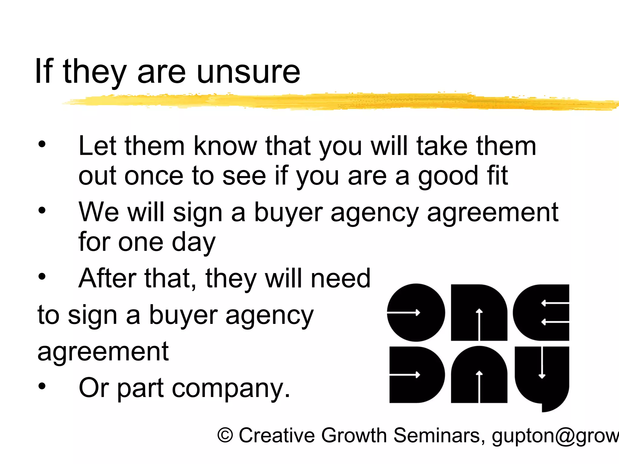 © Creative Growth Seminars, gupton@grow
If they are unsure
• Let them know that you will take them
out once to see if you are a good fit
• We will sign a buyer agency agreement
for one day
• After that, they will need
to sign a buyer agency
agreement
• Or part company.
 