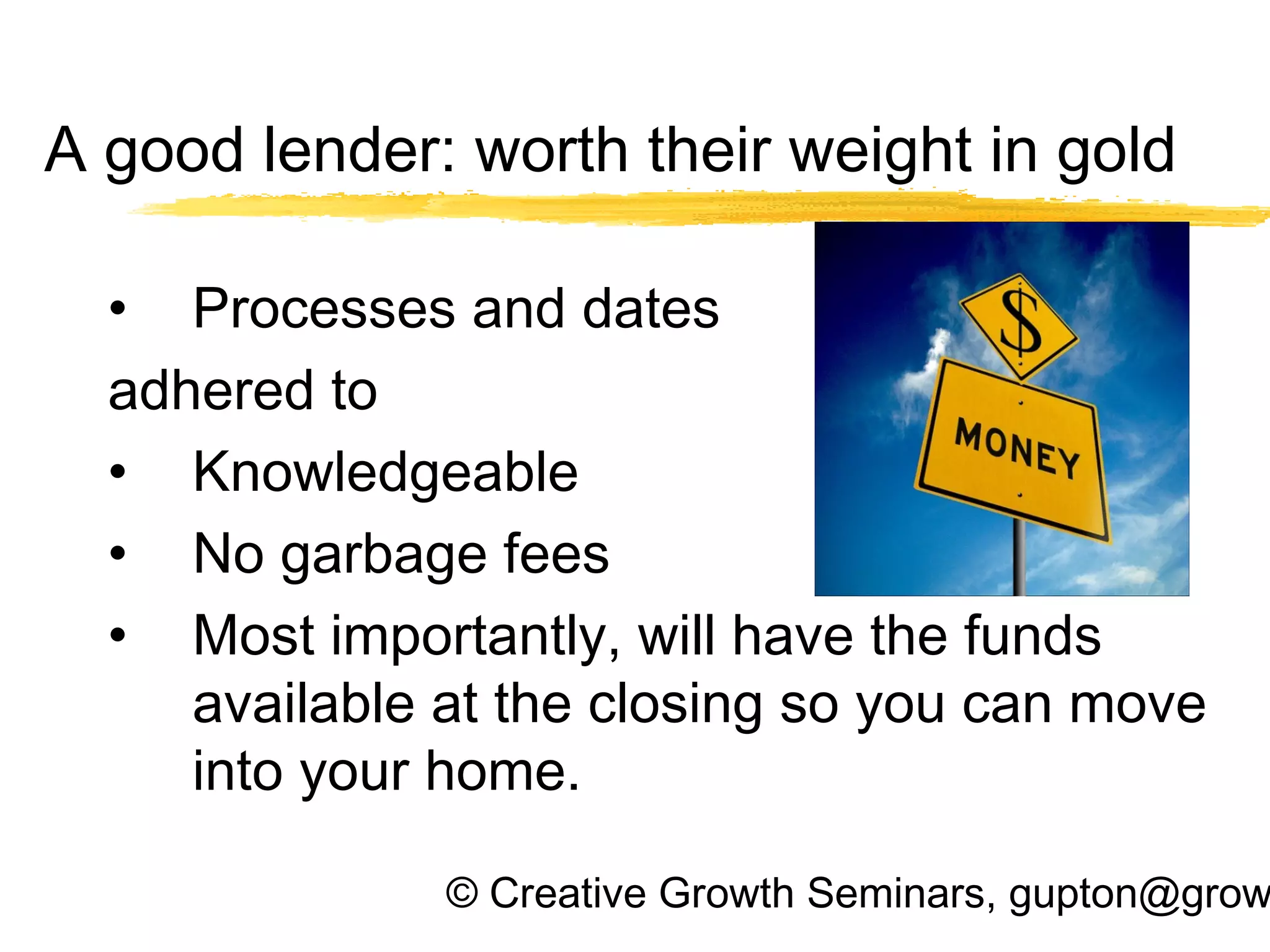© Creative Growth Seminars, gupton@grow
A good lender: worth their weight in gold
• Processes and dates
adhered to
• Knowledgeable
• No garbage fees
• Most importantly, will have the funds
available at the closing so you can move
into your home.
 