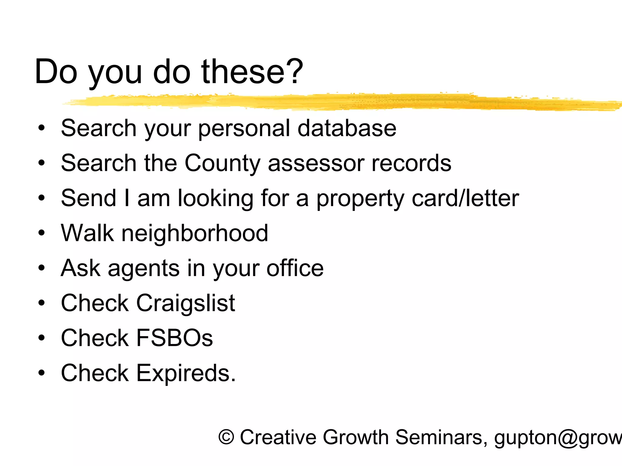 © Creative Growth Seminars, gupton@grow
Do you do these?
• Search your personal database
• Search the County assessor records
• Send I am looking for a property card/letter
• Walk neighborhood
• Ask agents in your office
• Check Craigslist
• Check FSBOs
• Check Expireds.
 