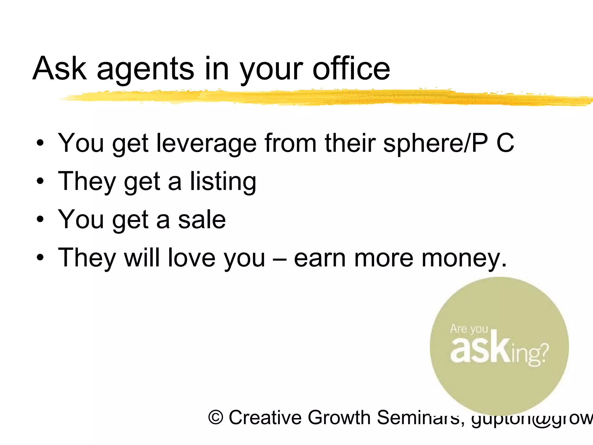 © Creative Growth Seminars, gupton@grow
Ask agents in your office
• You get leverage from their sphere/P C
• They get a listing
• You get a sale
• They will love you – earn more money.
 