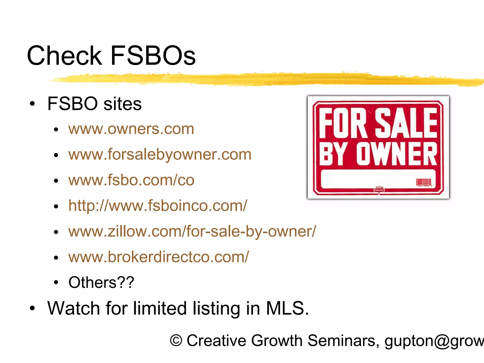 © Creative Growth Seminars, gupton@grow
Check FSBOs
• FSBO sites
• www.owners.com
• www.forsalebyowner.com
• www.fsbo.com/co
• http://www.fsboinco.com/
• www.zillow.com/for-sale-by-owner/
• www.brokerdirectco.com/
• Others??
• Watch for limited listing in MLS.
 