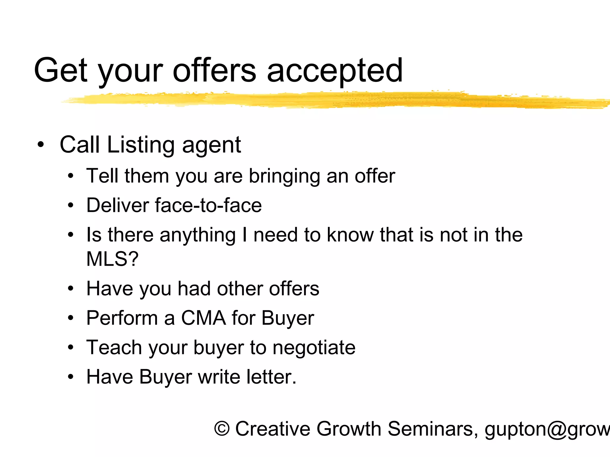 © Creative Growth Seminars, gupton@grow
Get your offers accepted
• Call Listing agent
• Tell them you are bringing an offer
• Deliver face-to-face
• Is there anything I need to know that is not in the
MLS?
• Have you had other offers
• Perform a CMA for Buyer
• Teach your buyer to negotiate
• Have Buyer write letter.
 
