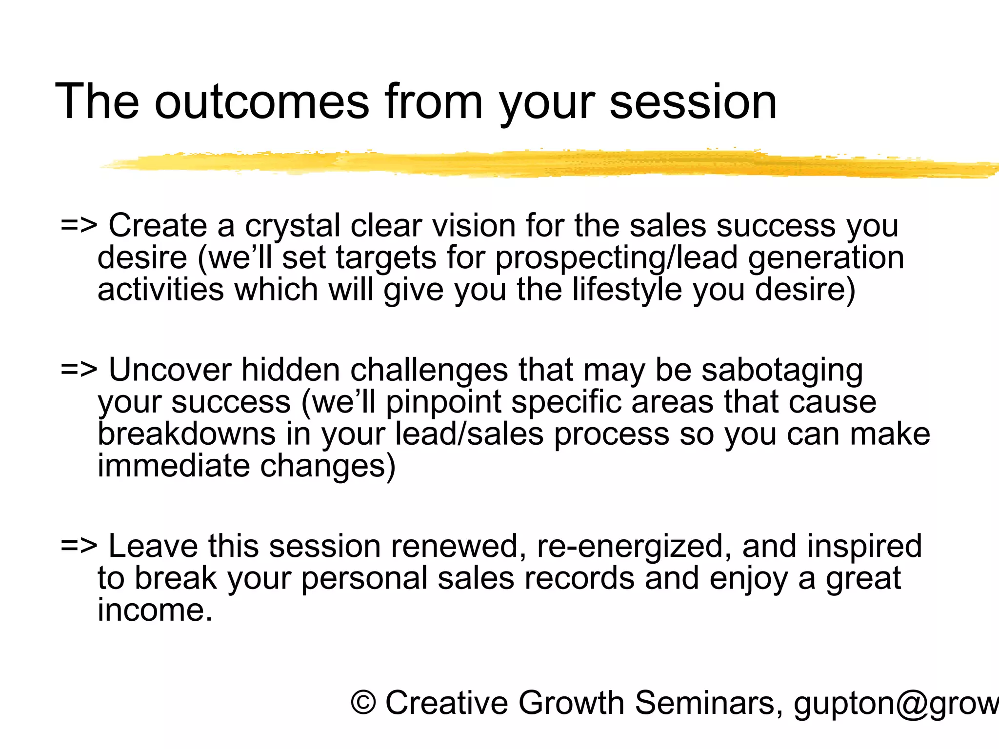 © Creative Growth Seminars, gupton@grow
The outcomes from your session
=> Create a crystal clear vision for the sales success you
desire (we’ll set targets for prospecting/lead generation
activities which will give you the lifestyle you desire)
=> Uncover hidden challenges that may be sabotaging
your success (we’ll pinpoint specific areas that cause
breakdowns in your lead/sales process so you can make
immediate changes)
 
=> Leave this session renewed, re-energized, and inspired
to break your personal sales records and enjoy a great
income.
 