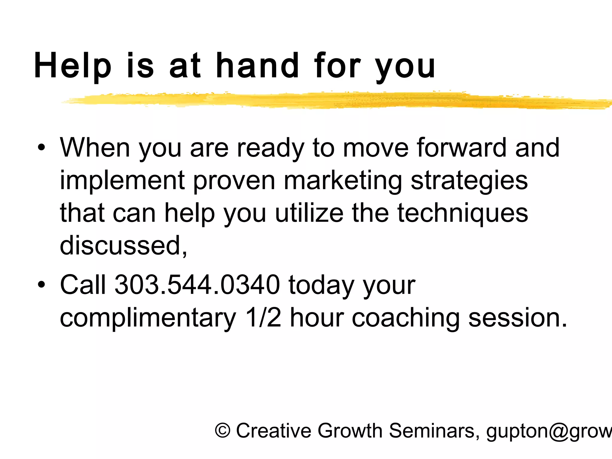© Creative Growth Seminars, gupton@grow
Help is at hand for you
• When you are ready to move forward and
implement proven marketing strategies
that can help you utilize the techniques
discussed,
• Call 303.544.0340 today your
complimentary 1/2 hour coaching session.
 