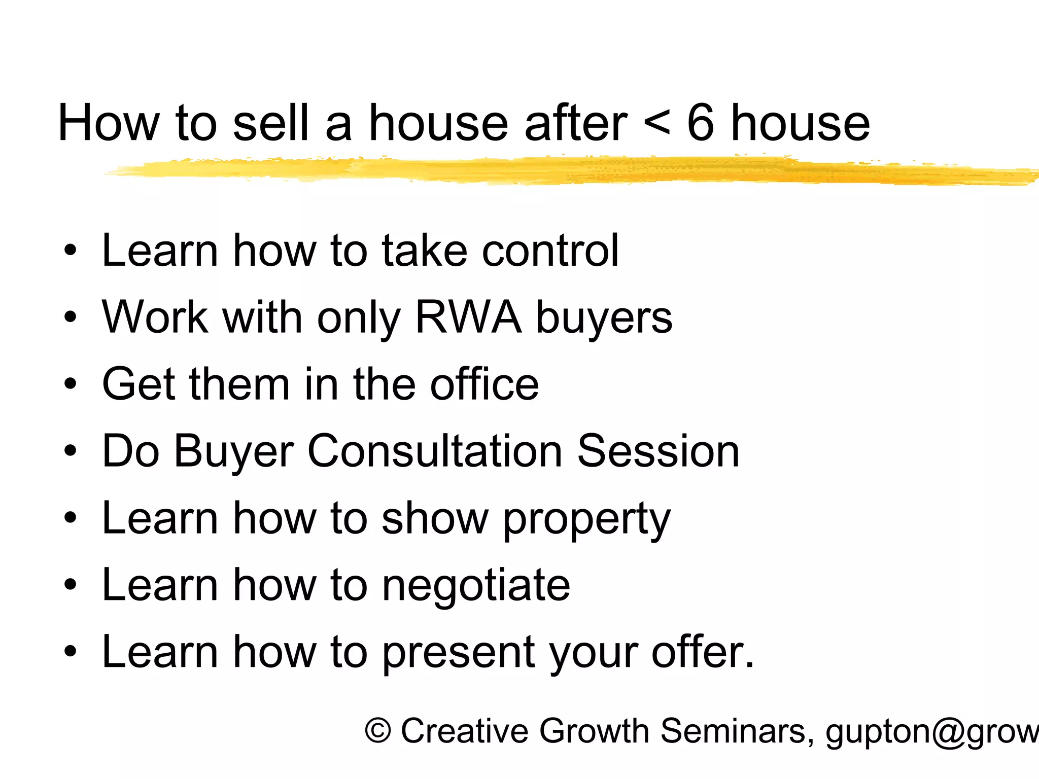© Creative Growth Seminars, gupton@grow
How to sell a house after < 6 house
• Learn how to take control
• Work with only RWA buyers
• Get them in the office
• Do Buyer Consultation Session
• Learn how to show property
• Learn how to negotiate
• Learn how to present your offer.
 