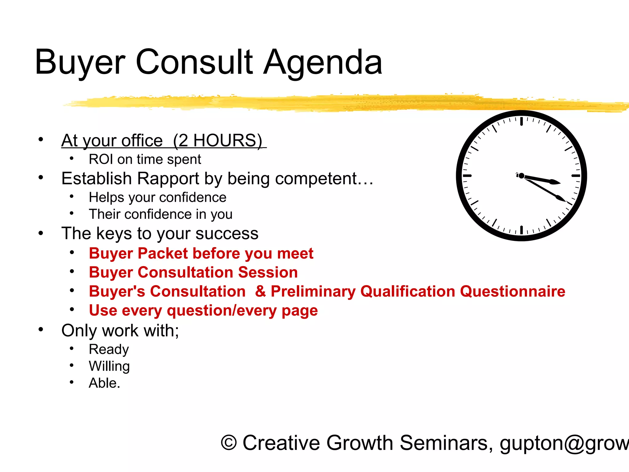 © Creative Growth Seminars, gupton@grow
Buyer Consult Agenda
• At your office (2 HOURS)
• ROI on time spent
• Establish Rapport by being competent…
• Helps your confidence
• Their confidence in you
• The keys to your success
• Buyer Packet before you meet
• Buyer Consultation Session
• Buyer's Consultation & Preliminary Qualification Questionnaire
• Use every question/every page
• Only work with;
• Ready
• Willing
• Able.
 