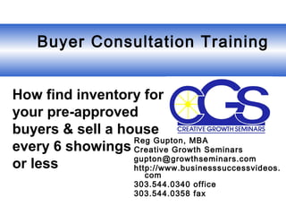  Buyer Consultation Training
Reg Gupton, MBA
Creative Growth Seminars
gupton@growthseminars.com
http://www.businesssuccessvideos.
com
303.544.0340 office
303.544.0358 fax
How find inventory for
your pre-approved
buyers & sell a house
every 6 showings
or less
 