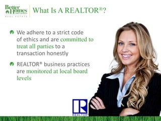 What Is A REALTOR®?

We adhere to a strict code
of ethics and are committed to
treat all parties to a
transaction honestly
REALTOR® business practices
are monitored at local board
levels
 