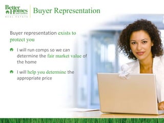 Buyer Representation

Buyer representation exists to
protect you
   I will run comps so we can
   determine the fair market value of
   the home

   I will help you determine the
   appropriate price
 