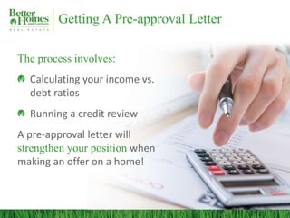 Getting A Pre-approval Letter

The process involves:
  Calculating your income vs.
  debt ratios
  Running a credit review
A pre-approval letter will
strengthen your position when
making an offer on a home!
 