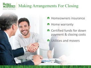 Making Arrangements For Closing

                Homeowners insurance
                Home warranty
                Certified funds for down
                payment & closing costs
                Utilities and movers
 