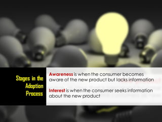 Awareness is when the consumer becomes
aware of the new product but lacks information
Interest is when the consumer seeks information
about the new product
Stages in the
Adoption
Process
 