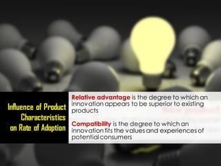 Relative advantage is the degree to which an
innovation appears to be superior to existing
products
Compatibility is the degree to which an
innovation fits the values and experiences of
potentialconsumers
Influence of Product
Characteristics
on Rate of Adoption
 