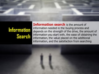 Information
Search
Information search is the amount of
information needed in the buying process and
depends on the strength of the drive, the amount of
information you start with, the ease of obtaining the
information, the value placed on the additional
information, and the satisfaction from searching
 