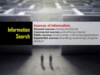 Information
Search
Sources of information:
Personal sources—family and friends
Commercial sources—advertising, Internet
Public sources—mass media, consumer organizations
Experiential sources—handling, examining,using the
product
 