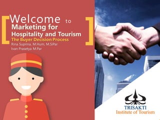 Welcome to
Marketing for
Hospitality and Tourism
The Buyer Decision Process
Rina Suprina, M.Hum, M.SiPar
Ivan Prasetya M.Par
[ ]
 