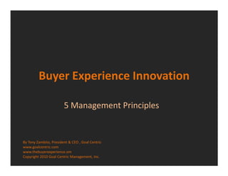 Buyer Experience Innovation

                        5 Management Principles


By Tony Zambito, President & CEO , Goal Centric
www.goalcentric.com
www.thebuyerexperience.om
Copyright 2010 Goal Centric Management, Inc.
 