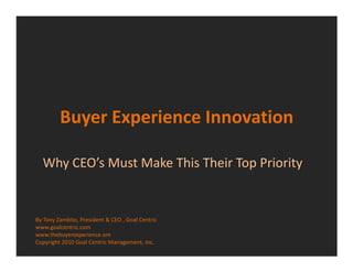 Buyer Experience Innovation

  Why CEO’s Must Make This Their Top Priority


By Tony Zambito, President & CEO , Goal Centric
www.goalcentric.com
www.thebuyerexperience.om
Copyright 2010 Goal Centric Management, Inc.
 