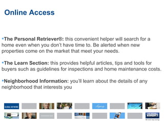 Online Access The Personal Retriever®:  this convenient helper will search for a home even when you don’t have time to. Be alerted when new properties come on the market that meet your needs.  The Learn Section:  this provides helpful articles, tips and tools for buyers such as guidelines for inspections and home maintenance costs. Neighborhood Information:  you’ll learn about the details of any neighborhood that interests you 