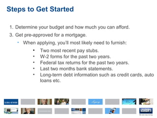 Steps to Get Started Determine your budget and how much you can afford. Get pre-approved for a mortgage. When applying, you’ll most likely need to furnish: Two most recent pay stubs. W-2 forms for the past two years. Federal tax returns for the past two years. Last two months bank statements. Long-term debt information such as credit cards, auto  loans etc. 