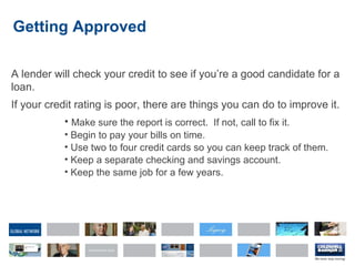 Getting Approved A lender will check your credit to see if you’re a good candidate for a loan. If your credit rating is poor, there are things you can do to improve it. Make sure the report is correct.  If not, call to fix it. Begin to pay your bills on time. Use two to four credit cards so you can keep track of them. Keep a separate checking and savings account. Keep the same job for a few years. 
