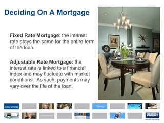 Deciding On A Mortgage Fixed Rate Mortgage : the interest rate stays the same for the entire term of the loan. Adjustable Rate Mortgage:  the interest rate is linked to a financial index and may fluctuate with market conditions.  As such, payments may vary over the life of the loan. 