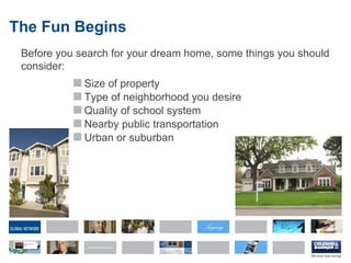 The Fun Begins Before you search for your dream home, some things you should consider: Size of property Type of neighborhood you desire Quality of school system Nearby public transportation Urban or suburban 