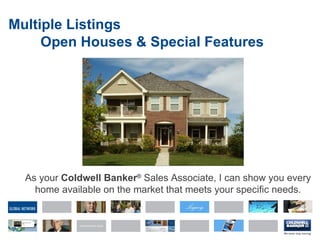 Multiple Listings Open Houses & Special Features As your  Coldwell Banker ®   Sales Associate, I   can show you every home available on the market that meets your specific needs. 