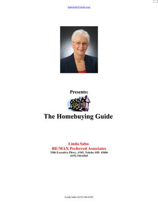 SaboSellsToledo.com




                Presents:




The Homebuying Guide


        Linda Sabo
  RE/MAX Preferred Associates
 3306 Executive Pkwy., #101, Toledo, OH 43606
                 (419) 344-6565




            Linda Sabo (419) 344-6565
 