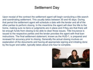 Settlement Day
Upon receipt of the contract the settlement agent will begin conducting a title search
and coordinating settlement. This usually takes between 30 and 45 days. During
that period the settlement agent will schedule a date with the lender and all of the
other parties to perform closing. In the meantime the agent will clear the title to the
home, making sure no liens or judgments are in place and if they are that there will
be enough funds from closing to be able to clear those issues. Title Insurance is
issued to the respective parties and the lender provides the agent with final loan
instructions. The final settlement statement, known as the HUD-1, is prepared and
reviewed for accuracy prior to closing. Generally the actual closing involves an
explanation of the documents and having all appropriate signing and initialing done
by the buyer and seller, typically takes about one hour to complete.
 