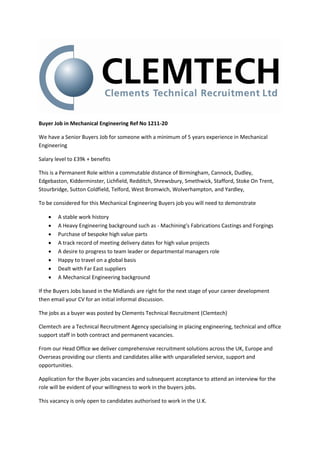 Buyer Job in Mechanical Engineering Ref No 1211-20

We have a Senior Buyers Job for someone with a minimum of 5 years experience in Mechanical
Engineering

Salary level to £39k + benefits

This is a Permanent Role within a commutable distance of Birmingham, Cannock, Dudley,
Edgebaston, Kidderminster, Lichfield, Redditch, Shrewsbury, Smethwick, Stafford, Stoke On Trent,
Stourbridge, Sutton Coldfield, Telford, West Bromwich, Wolverhampton, and Yardley,

To be considered for this Mechanical Engineering Buyers job you will need to demonstrate

       A stable work history
       A Heavy Engineering background such as - Machining’s Fabrications Castings and Forgings
       Purchase of bespoke high value parts
       A track record of meeting delivery dates for high value projects
       A desire to progress to team leader or departmental managers role
       Happy to travel on a global basis
       Dealt with Far East suppliers
       A Mechanical Engineering background

If the Buyers Jobs based in the Midlands are right for the next stage of your career development
then email your CV for an initial informal discussion.

The jobs as a buyer was posted by Clements Technical Recruitment (Clemtech)

Clemtech are a Technical Recruitment Agency specialising in placing engineering, technical and office
support staff in both contract and permanent vacancies.

From our Head Office we deliver comprehensive recruitment solutions across the UK, Europe and
Overseas providing our clients and candidates alike with unparalleled service, support and
opportunities.

Application for the Buyer jobs vacancies and subsequent acceptance to attend an interview for the
role will be evident of your willingness to work in the buyers jobs.

This vacancy is only open to candidates authorised to work in the U.K.
 