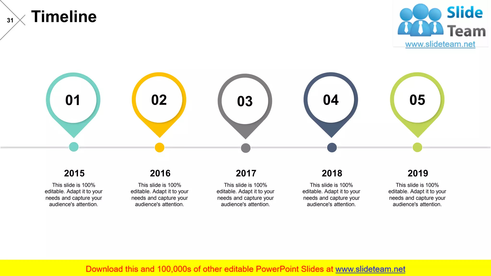 Timeline31
2016
This slide is 100%
editable. Adapt it to your
needs and capture your
audience's attention.
2017
This slide is 100%
editable. Adapt it to your
needs and capture your
audience's attention.
2018
This slide is 100%
editable. Adapt it to your
needs and capture your
audience's attention.
2019
This slide is 100%
editable. Adapt it to your
needs and capture your
audience's attention.
2015
This slide is 100%
editable. Adapt it to your
needs and capture your
audience's attention.
01 02 03 04 05
 