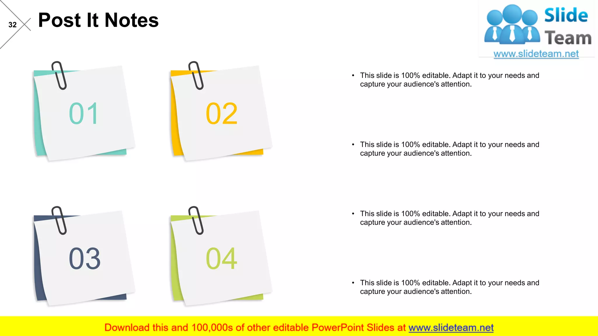 Post It Notes32
01 02
0403
• This slide is 100% editable. Adapt it to your needs and
capture your audience's attention.
• This slide is 100% editable. Adapt it to your needs and
capture your audience's attention.
• This slide is 100% editable. Adapt it to your needs and
capture your audience's attention.
• This slide is 100% editable. Adapt it to your needs and
capture your audience's attention.
 
