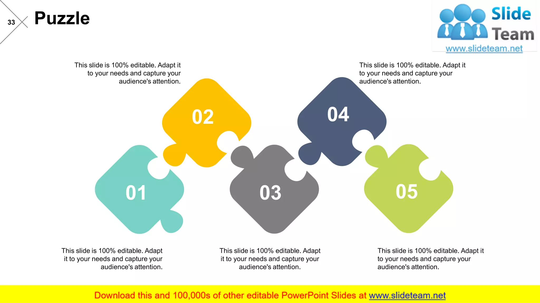 Puzzle33
01
02
03
04
05
This slide is 100% editable. Adapt it
to your needs and capture your
audience's attention.
This slide is 100% editable. Adapt
it to your needs and capture your
audience's attention.
This slide is 100% editable. Adapt
it to your needs and capture your
audience's attention.
This slide is 100% editable. Adapt it
to your needs and capture your
audience's attention.
This slide is 100% editable. Adapt it
to your needs and capture your
audience's attention.
 