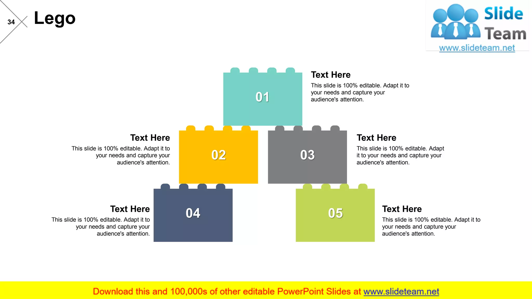 Lego34
04 05
02 03
01
This slide is 100% editable. Adapt it to
your needs and capture your
audience's attention.
Text Here
This slide is 100% editable. Adapt it to
your needs and capture your
audience's attention.
Text Here
This slide is 100% editable. Adapt
it to your needs and capture your
audience's attention.
Text Here
This slide is 100% editable. Adapt it to
your needs and capture your
audience's attention.
Text Here
This slide is 100% editable. Adapt it to
your needs and capture your
audience's attention.
Text Here
 