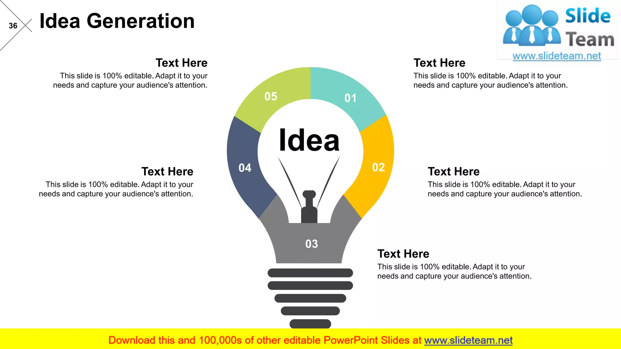 Idea Generation36
Idea
05 01
02
03
04
This slide is 100% editable. Adapt it to your
needs and capture your audience's attention.
Text Here
This slide is 100% editable. Adapt it to your
needs and capture your audience's attention.
Text Here
This slide is 100% editable. Adapt it to your
needs and capture your audience's attention.
Text Here
This slide is 100% editable. Adapt it to your
needs and capture your audience's attention.
Text Here
This slide is 100% editable. Adapt it to your
needs and capture your audience's attention.
Text Here
 