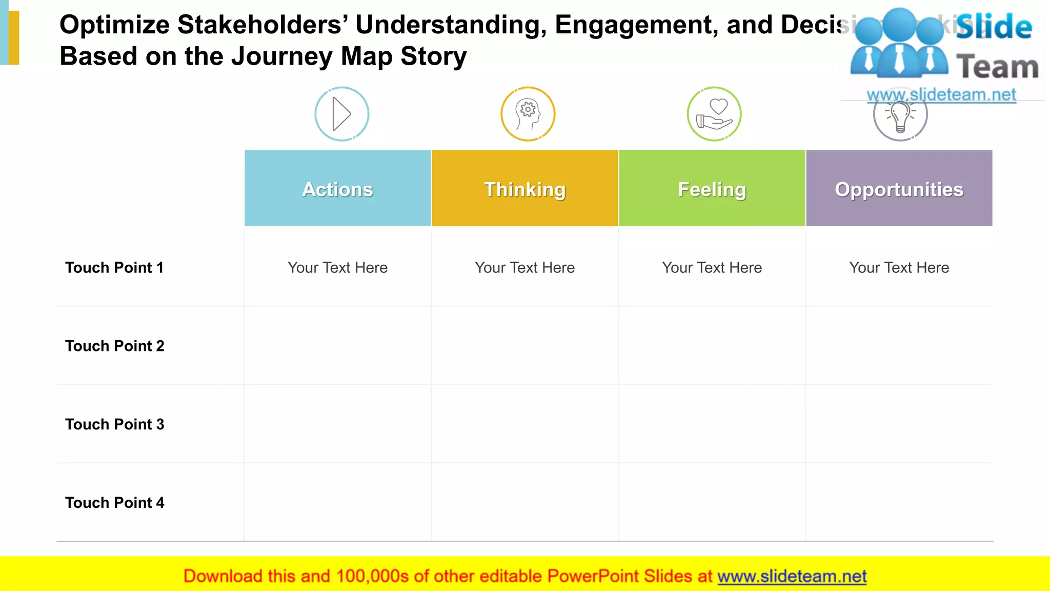 20
Optimize Stakeholders’ Understanding, Engagement, and Decision-making
Based on the Journey Map Story
Actions Thinking Feeling Opportunities
Touch Point 1 Your Text Here Your Text Here Your Text Here Your Text Here
Touch Point 2
Touch Point 3
Touch Point 4
This slide is 100% editable. Adapt it to your needs and capture your audience's attention.
 