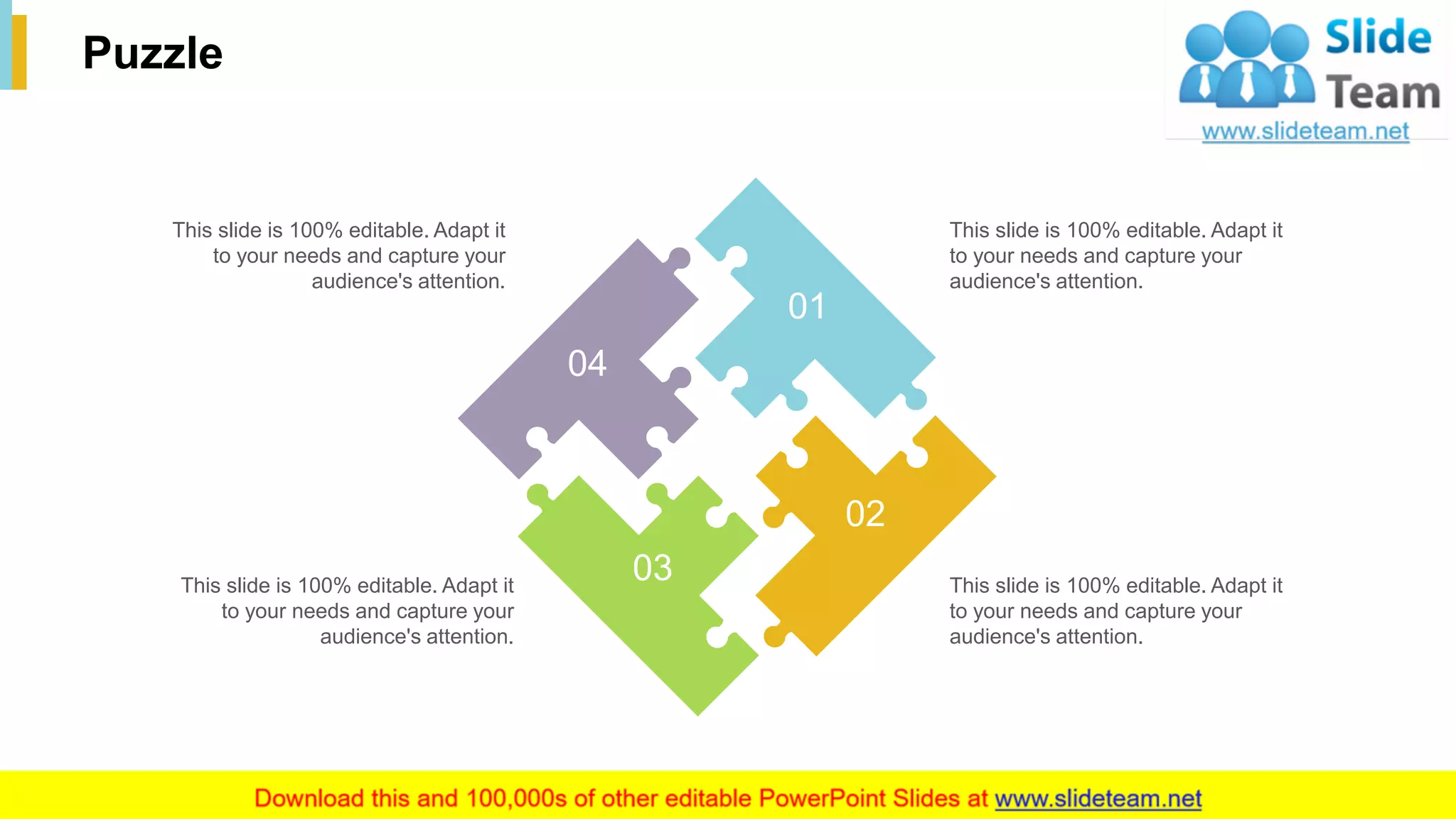 33
Puzzle
This slide is 100% editable. Adapt it
to your needs and capture your
audience's attention.
This slide is 100% editable. Adapt it
to your needs and capture your
audience's attention.
This slide is 100% editable. Adapt it
to your needs and capture your
audience's attention.
This slide is 100% editable. Adapt it
to your needs and capture your
audience's attention.
04
01
02
03
 
