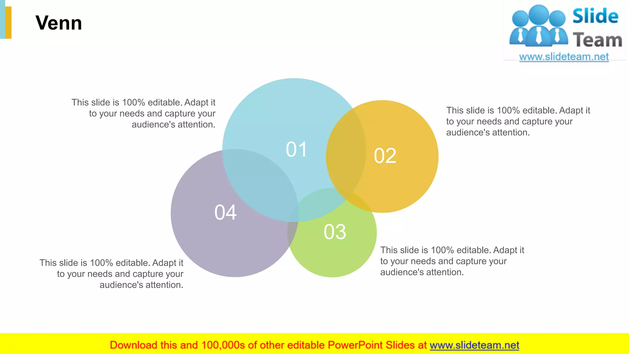 34
Venn
This slide is 100% editable. Adapt it
to your needs and capture your
audience's attention.
This slide is 100% editable. Adapt it
to your needs and capture your
audience's attention.
This slide is 100% editable. Adapt it
to your needs and capture your
audience's attention.
This slide is 100% editable. Adapt it
to your needs and capture your
audience's attention.
01 02
03
04
 