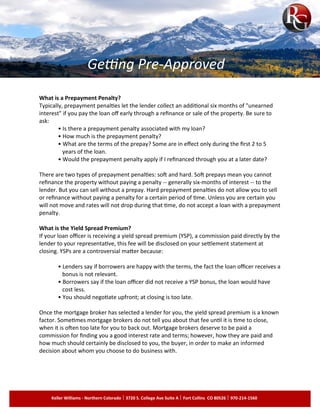 What is a Prepayment Penalty?
Typically, prepayment penalties let the lender collect an additional six months of "unearned
interest" if you pay the loan off early through a refinance or sale of the property. Be sure to
ask:
• Is there a prepayment penalty associated with my loan?
• How much is the prepayment penalty?
• What are the terms of the prepay? Some are in effect only during the first 2 to 5
years of the loan.
• Would the prepayment penalty apply if I refinanced through you at a later date?
There are two types of prepayment penalties: soft and hard. Soft prepays mean you cannot
refinance the property without paying a penalty -- generally six-months of interest -- to the
lender. But you can sell without a prepay. Hard prepayment penalties do not allow you to sell
or refinance without paying a penalty for a certain period of time. Unless you are certain you
will not move and rates will not drop during that time, do not accept a loan with a prepayment
penalty.
What is the Yield Spread Premium?
If your loan officer is receiving a yield spread premium (YSP), a commission paid directly by the
lender to your representative, this fee will be disclosed on your settlement statement at
closing. YSPs are a controversial matter because:
• Lenders say if borrowers are happy with the terms, the fact the loan officer receives a
bonus is not relevant.
• Borrowers say if the loan officer did not receive a YSP bonus, the loan would have
cost less.
• You should negotiate upfront; at closing is too late.
Once the mortgage broker has selected a lender for you, the yield spread premium is a known
factor. Sometimes mortgage brokers do not tell you about that fee until it is time to close,
when it is often too late for you to back out. Mortgage brokers deserve to be paid a
commission for finding you a good interest rate and terms; however, how they are paid and
how much should certainly be disclosed to you, the buyer, in order to make an informed
decision about whom you choose to do business with.
Keller Williams - Northern Colorado 3720 S. College Ave Suite A Fort Collins CO 80526 970-214-1560
Getting Pre-Approved
 