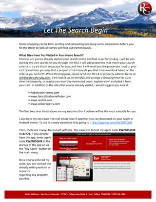 Home shopping can be both exciting and exhausting but doing some preparation before you
hit the street to look at homes will help out tremendously.
What Sites Have You Visited in Your Home Search?
Chances are you've already started your search online and that is perfectly okay. I will be con­
ducting my own search for you through the MLS. I will add properties that match your search
criteria to a cart that is setup just for you, and then I will email you the properties I add to your
cart. Sometimes you may find a property that interests you that I may overlook based on the
criteria you set forth. When this happens, please send the MLS # or property address to me at
Jeff@realestateruby.com. I will look it up on the MLS and arrange a showing time for us to
view the property, or maybe you won’t be interested once I explain why I excluded it from
your cart. In addition to the sites that you've already visited, I would suggest you look at:
• RubensteinHomes.com
• www.fortcollinshomefinder.com
• www.realtor.com
• www.coloproperty.com
The first two sites listed above are my websites that I believe will be the most valuable for you.
I also have my very own free real estate search app that you can download on your Apple or
Android device. To use it, simply download it by going to : http://app.kw.com/KW2SB5QHX
Then, there are 3 ways to connect with me. The easiest is to text my agent code KW2SB5QHX
to 87778. If you already
have the app, enter agent
code KW2SB5QHX at the
startup of the app or via
the "My Agent" button on
the main menu.
Once you've entered my
code, you can contact me
directly with questions or
requests
regarding any property
you find.
Let The Search Begin
Keller Williams - Northern Colorado 3720 S. College Ave Suite A Fort Collins CO 80526 970-214-1560
 