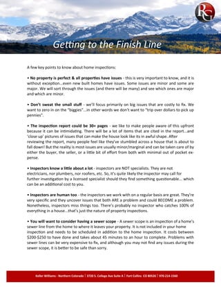 A few key points to know about home inspections:
• No property is perfect & all properties have issues - this is very important to know, and it is
without exception...even new built homes have issues. Some issues are minor and some are
major. We will sort through the issues (and there will be many) and see which ones are major
and which are minor.
• Don’t sweat the small stuff - we’ll focus primarily on big issues that are costly to fix. We
want to zero in on the “biggies”...in other words we don’t want to “trip over dollars to pick up
pennies”.
• The inspection report could be 30+ pages - we like to make people aware of this upfront
because it can be intimidating. There will be a lot of items that are cited in the report...and
‘close up’ pictures of issues that can make the house look like its in awful shape. After
reviewing the report, many people feel like they’ve stumbled across a house that is about to
fall down! But the reality is most issues are usually minor/marginal and can be taken care of by
either the buyer, the seller, or a little bit of effort from both with minimal out of pocket ex­
pense.
• Inspectors know a little about a lot - inspectors are NOT specialists. They are not
electricians, nor plumbers, nor roofers, etc. So, it’s quite likely the inspector may call for
further investigation by a licensed specialist should they find something questionable... which
can be an additional cost to you.
• Inspectors are human too - the inspectors we work with on a regular basis are great. They’re
very specific and they uncover issues that both ARE a problem and could BECOME a problem.
Nonetheless, inspectors miss things too. There’s probably no inspector who catches 100% of
everything in a house...that’s just the nature of property inspections.
• You will want to consider having a sewer scope - A sewer scope is an inspection of a home’s
sewer line from the home to where it leaves your property. It is not included in your home
inspection and needs to be scheduled in addition to the home inspection. It costs between
$200-$250 to have done and takes about 45 minutes to an hour to complete. Problems with
sewer lines can be very expensive to fix, and although you may not find any issues during the
sewer scope, it is better to be safe than sorry.
Keller Williams - Northern Colorado 3720 S. College Ave Suite A Fort Collins CO 80526 970-214-1560
Getting to the Finish Line
 
