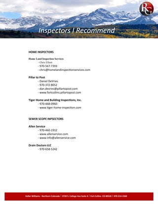 HOME INSPECTORS
Home Land Inspection Services
- Chris Elliott
- 970-567-7393
- chris@homelandinspectionservices.com
Pillar to Post
- Daniel DeVries
- 970-372-8052
- dan.devries@pillartopost.com
- www.fortcollins.pillartopost.com
Tiger Home and Building Inspections, Inc.
- 970-468-0960
- www.tiger-home-inspection.com
SEWER SCOPE INPSECTORS
Allen Service
- 970-460-1912
- www.allenservice.com
- www.info@allenservice.com
Drain Doctors LLC
- 970-658-5242
Inspectors I Recommend
Keller Williams - Northern Colorado 3720 S. College Ave Suite A Fort Collins CO 80526 970-214-1560
 