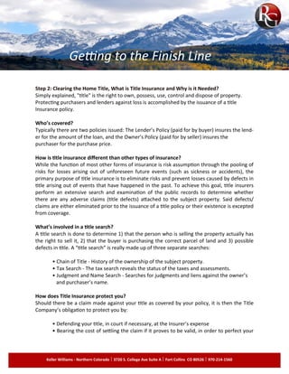 Step 2: Clearing the Home Title, What is Title Insurance and Why is it Needed?
Simply explained, "title" is the right to own, possess, use, control and dispose of property.
Protecting purchasers and lenders against loss is accomplished by the issuance of a title
Insurance policy.
Who’s covered?
Typically there are two policies issued: The Lender’s Policy (paid for by buyer) insures the lend­
er for the amount of the loan, and the Owner’s Policy (paid for by seller) insures the
purchaser for the purchase price.
How is title insurance different than other types of insurance?
While the function of most other forms of insurance is risk assumption through the pooling of
risks for losses arising out of unforeseen future events (such as sickness or accidents), the
primary purpose of title insurance is to eliminate risks and prevent losses caused by defects in
title arising out of events that have happened in the past. To achieve this goal, title insurers
perform an extensive search and examination of the public records to determine whether
there are any adverse claims (title defects) attached to the subject property. Said defects/
claims are either eliminated prior to the issuance of a title policy or their existence is excepted
from coverage.
What’s involved in a title search?
A title search is done to determine 1) that the person who is selling the property actually has
the right to sell it, 2) that the buyer is purchasing the correct parcel of land and 3) possible
defects in title. A “title search” is really made up of three separate searches:
• Chain of Title - History of the ownership of the subject property.
• Tax Search - The tax search reveals the status of the taxes and assessments.
• Judgment and Name Search - Searches for judgments and liens against the owner’s
and purchaser’s name.
How does Title Insurance protect you?
Should there be a claim made against your title as covered by your policy, it is then the Title
Company’s obligation to protect you by:
• Defending your title, in court if necessary, at the Insurer’s expense
• Bearing the cost of settling the claim if it proves to be valid, in order to perfect your
Getting to the Finish Line
Keller Williams - Northern Colorado 3720 S. College Ave Suite A Fort Collins CO 80526 970-214-1560
 