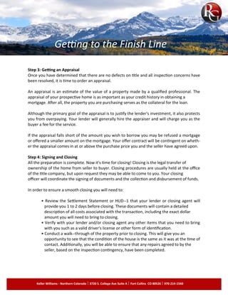 Step 3: Getting an Appraisal
Once you have determined that there are no defects on title and all inspection concerns have
been resolved, it is time to order an appraisal.
An appraisal is an estimate of the value of a property made by a qualified professional. The
appraisal of your prospective home is as important as your credit history in obtaining a
mortgage. After all, the property you are purchasing serves as the collateral for the loan.
Although the primary goal of the appraisal is to justify the lender's investment, it also protects
you from overpaying. Your lender will generally hire the appraiser and will charge you as the
buyer a fee for the service.
If the appraisal falls short of the amount you wish to borrow you may be refused a mortgage
or offered a smaller amount on the mortgage. Your offer contract will be contingent on wheth­
er the appraisal comes in at or above the purchase price you and the seller have agreed upon.
Step 4: Signing and Closing
All the preparation is complete. Now it's time for closing! Closing is the legal transfer of
ownership of the home from seller to buyer. Closing procedures are usually held at the office
of the title company, but upon request they may be able to come to you. Your closing
officer will coordinate the signing of documents and the collection and disbursement of funds.
In order to ensure a smooth closing you will need to:
• Review the Settlement Statement or HUD-­1 that your lender or closing agent will
provide you 1 to 2 days before closing. These documents will contain a detailed
description of all costs associated with the transaction, including the exact dollar
amount you will need to bring to closing.
• Verify with your lender and/or closing agent any other items that you need to bring
with you such as a valid driver's license or other form of identification.
• Conduct a walk-­through of the property prior to closing. This will give you an
opportunity to see that the condition of the house is the same as it was at the time of
contact. Additionally, you will be able to ensure that any repairs agreed to by the
seller, based on the inspection contingency, have been completed.
Getting to the Finish Line
Keller Williams - Northern Colorado 3720 S. College Ave Suite A Fort Collins CO 80526 970-214-1560
 
