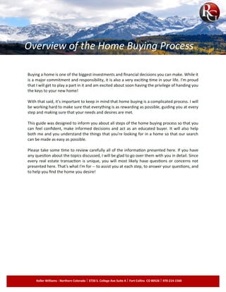 MICHAEL COPELAND michael@mbcopeland.com www.mbcopeland.com 425.213.8124
Buying a home is one of the biggest investments and financial decisions you can make. While it
is a major commitment and responsibility, it is also a very exciting time in your life. I'm proud
that I will get to play a part in it and am excited about soon having the privilege of handing you
the keys to your new home!
.
With that said, it's important to keep in mind that home buying is a complicated process. I will
be working hard to make sure that everything is as rewarding as possible, guiding you at every
step and making sure that your needs and desires are met.
.
This guide was designed to inform you about all steps of the home buying process so that you
can feel confident, make informed decisions and act as an educated buyer. It will also help
both me and you understand the things that you're looking for in a home so that our search
can be made as easy as possible.
.
Please take some time to review carefully all of the information presented here. If you have
any question about the topics discussed, I will be glad to go over them with you in detail. Since
every real estate transaction is unique, you will most likely have questions or concerns not
presented here. That's what I'm for -­ to assist you at each step, to answer your questions, and
to help you find the home you desire!
Overview of the Home Buying Process
Keller Williams - Northern Colorado 3720 S. College Ave Suite A Fort Collins CO 80526 970-214-1560
 