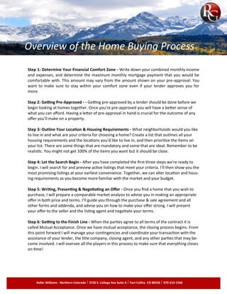 Step 1: Determine Your Financial Comfort Zone - Write down your combined monthly income
and expenses, and determine the maximum monthly mortgage payment that you would be
comfortable with. This amount may vary from the amount shown on your pre-approval. You
want to make sure to stay within your comfort zone even if your lender approves you for
more.
Step 2: Getting Pre-Approved - - Getting pre-approved by a lender should be done before we
begin looking at homes together. Once you're pre-approved you will have a better sense of
what you can afford. Having a letter of pre-approval in hand is crucial for the outcome of any
offer you'll make on a property.
Step 3: Outline Your Location & Housing Requirements - What neighborhoods would you like
to live in and what are your criteria for choosing a home? Create a list that outlines all your
housing requirements and the locations you'd like to live in, and then prioritize the items on
your list. There are some things that are mandatory and some that are ideal. Remember to be
realistic. You might not get 100% of the items you want but it should be close.
Step 4: Let the Search Begin - After you have completed the first three steps we're ready to
begin. I will search for and preview active listings that meet your criteria. I’ll then show you the
most promising listings at your earliest convenience. Together, we can alter location and hous­
ing requirements as you become more familiar with the market and your budget.
Step 5: Writing, Presenting & Negotiating an Offer - Once you find a home that you wish to
purchase, I will prepare a comparable market analysis to advise you in making an appropriate
offer in both price and terms. I’ll guide you through the purchase & sale agreement and all
other forms and addenda, and advise you on how to make your offer strong. I will present
your offer to the seller and the listing agent and negotiate your terms.
Step 6: Getting to the Finish Line - When the parties agree to all terms of the contract it is
called Mutual Acceptance. Once we have mutual acceptance, the closing process begins. From
this point forward I will manage your contingencies and coordinate your transaction with the
assistance of your lender, the title company, closing agent, and any other parties that may be­
come involved. I will oversee all the players in this process to make sure that everything closes
on time!
Keller Williams - Northern Colorado 3720 S. College Ave Suite A Fort Collins CO 80526 970-214-1560
Overview of the Home Buying Process
 