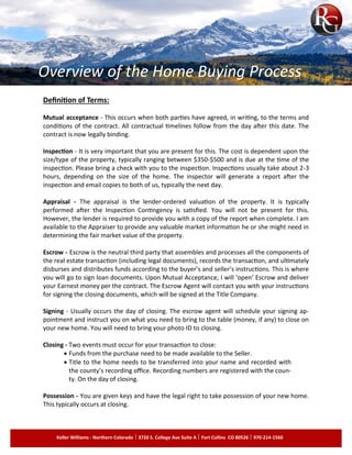 Definition of Terms:
Mutual acceptance - This occurs when both parties have agreed, in writing, to the terms and
conditions of the contract. All contractual timelines follow from the day after this date. The
contract is now legally binding.
Inspection - It is very important that you are present for this. The cost is dependent upon the
size/type of the property, typically ranging between $350-$500 and is due at the time of the
inspection. Please bring a check with you to the inspection. Inspections usually take about 2-3
hours, depending on the size of the home. The inspector will generate a report after the
inspection and email copies to both of us, typically the next day.
Appraisal - The appraisal is the lender-ordered valuation of the property. It is typically
performed after the Inspection Contingency is satisfied. You will not be present for this.
However, the lender is required to provide you with a copy of the report when complete. I am
available to the Appraiser to provide any valuable market information he or she might need in
determining the fair market value of the property.
Escrow - Escrow is the neutral third party that assembles and processes all the components of
the real estate transaction (including legal documents), records the transaction, and ultimately
disburses and distributes funds according to the buyer’s and seller’s instructions. This is where
you will go to sign loan documents. Upon Mutual Acceptance, I will ‘open’ Escrow and deliver
your Earnest money per the contract. The Escrow Agent will contact you with your instructions
for signing the closing documents, which will be signed at the Title Company.
Signing - Usually occurs the day of closing. The escrow agent will schedule your signing ap­
pointment and instruct you on what you need to bring to the table (money, if any) to close on
your new home. You will need to bring your photo ID to closing.
Closing - Two events must occur for your transaction to close:
Funds from the purchase need to be made available to the Seller.
Title to the home needs to be transferred into your name and recorded with
the county’s recording office. Recording numbers are registered with the coun­
ty. On the day of closing.
Possession - You are given keys and have the legal right to take possession of your new home.
This typically occurs at closing.
Keller Williams - Northern Colorado 3720 S. College Ave Suite A Fort Collins CO 80526 970-214-1560
Overview of the Home Buying Process
 