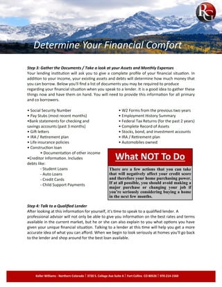 Step 3: Gather the Documents / Take a look at your Assets and Monthly Expenses
Your lending institution will ask you to give a complete profile of your financial situation. In
addition to your income, your existing assets and debts will determine how much money that
you can borrow. Below you'll find a list of documents you may be required to produce
regarding your financial situation when you speak to a lender. It is a good idea to gather these
things now and have them on hand. You will need to provide this information for all primary
and co borrowers.
• Social Security Number • W2 Forms from the previous two years
• Pay Stubs (most recent months) • Employment History Summary
•Bank statements for checking and • Federal Tax Returns (for the past 2 years)
savings accounts (past 3 months) • Complete Record of Assets
• Gift letters • Stocks, bond, and investment accounts
• IRA / Retirement plan • IRA / Retirement plan
• Life insurance policies • Automobiles owned
• Construction loan
• Documentation of other income
•Creditor Information. Includes
debts like:
- Student Loans
- Auto Loans
- Credit Cards
- Child Support Payments
Step 4: Talk to a Qualified Lender
After looking at this information for yourself, it's time to speak to a qualified lender. A
professional advisor will not only be able to give you information on the best rates and terms
available in the current market, but he or she can also explain to you what options you have
given your unique financial situation. Talking to a lender at this time will help you get a more
accurate idea of what you can afford. When we begin to look seriously at homes you'll go back
to the lender and shop around for the best loan available.
What NOT To Do
There are a few actions that you can take
that will negatively affect your credit score
and therefore your home purchasing power.
If at all possible, you should avoid making a
major purchase or changing your job if
you’re seriously considering buying a home
in the next few months.
Keller Williams - Northern Colorado 3720 S. College Ave Suite A Fort Collins CO 80526 970-214-1560
Determine Your Financial Comfort
 